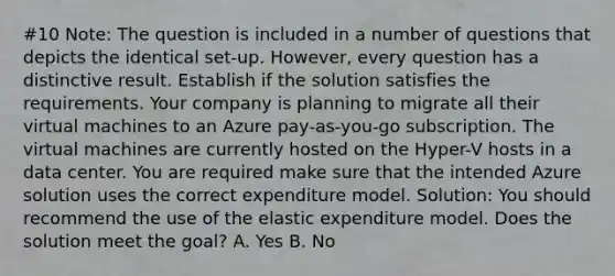 #10 Note: The question is included in a number of questions that depicts the identical set-up. However, every question has a distinctive result. Establish if the solution satisfies the requirements. Your company is planning to migrate all their virtual machines to an Azure pay-as-you-go subscription. The virtual machines are currently hosted on the Hyper-V hosts in a data center. You are required make sure that the intended Azure solution uses the correct expenditure model. Solution: You should recommend the use of the elastic expenditure model. Does the solution meet the goal? A. Yes B. No