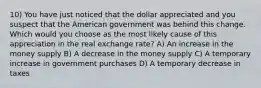 10) You have just noticed that the dollar appreciated and you suspect that the American government was behind this change. Which would you choose as the most likely cause of this appreciation in the real exchange rate? A) An increase in the money supply B) A decrease in the money supply C) A temporary increase in government purchases D) A temporary decrease in taxes