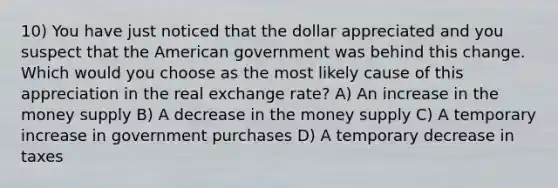 10) You have just noticed that the dollar appreciated and you suspect that the American government was behind this change. Which would you choose as the most likely cause of this appreciation in the real exchange rate? A) An increase in the money supply B) A decrease in the money supply C) A temporary increase in government purchases D) A temporary decrease in taxes