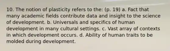 10. The notion of plasticity refers to the: (p. 19) a. Fact that many academic fields contribute data and insight to the science of development. b. Universals and specifics of human development in many cultural settings. c. Vast array of contexts in which development occurs. d. Ability of human traits to be molded during development.