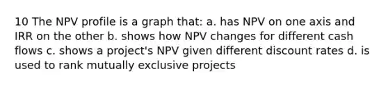 10 The NPV profile is a graph that: a. has NPV on one axis and IRR on the other b. shows how NPV changes for different cash flows c. shows a project's NPV given different discount rates d. is used to rank mutually exclusive projects