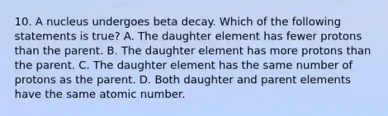 10. A nucleus undergoes beta decay. Which of the following statements is true? A. The daughter element has fewer protons than the parent. B. The daughter element has more protons than the parent. C. The daughter element has the same number of protons as the parent. D. Both daughter and parent elements have the same atomic number.