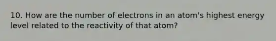 10. How are the number of electrons in an atom's highest energy level related to the reactivity of that atom?