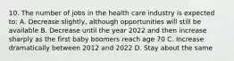 10. The number of jobs in the health care industry is expected to: A. Decrease slightly, although opportunities will still be available B. Decrease until the year 2022 and then increase sharply as the first baby boomers reach age 70 C. Increase dramatically between 2012 and 2022 D. Stay about the same