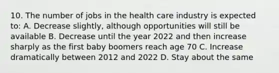 10. The number of jobs in the health care industry is expected to: A. Decrease slightly, although opportunities will still be available B. Decrease until the year 2022 and then increase sharply as the first baby boomers reach age 70 C. Increase dramatically between 2012 and 2022 D. Stay about the same