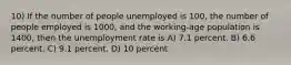 10) If the number of people unemployed is 100, the number of people employed is 1000, and the working-age population is 1400, then the unemployment rate is A) 7.1 percent. B) 6.6 percent. C) 9.1 percent. D) 10 percent.