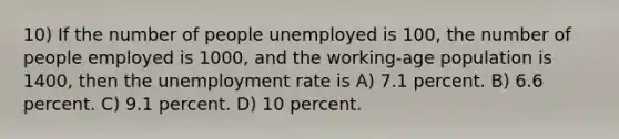 10) If the number of people unemployed is 100, the number of people employed is 1000, and the working-age population is 1400, then the <a href='https://www.questionai.com/knowledge/kh7PJ5HsOk-unemployment-rate' class='anchor-knowledge'>unemployment rate</a> is A) 7.1 percent. B) 6.6 percent. C) 9.1 percent. D) 10 percent.