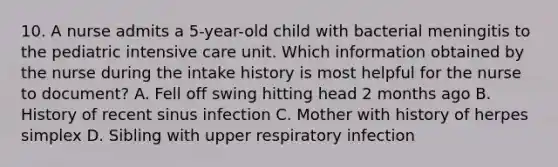 10. A nurse admits a 5-year-old child with bacterial meningitis to the pediatric intensive care unit. Which information obtained by the nurse during the intake history is most helpful for the nurse to document? A. Fell off swing hitting head 2 months ago B. History of recent sinus infection C. Mother with history of herpes simplex D. Sibling with upper respiratory infection