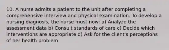 10. A nurse admits a patient to the unit after completing a comprehensive interview and physical examination. To develop a nursing diagnosis, the nurse must now: a) Analyze the assessment data b) Consult standards of care c) Decide which interventions are appropriate d) Ask for the client's perceptions of her health problem