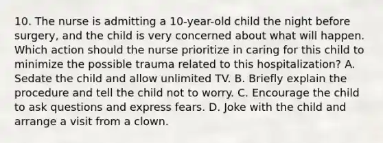 10. The nurse is admitting a 10-year-old child the night before surgery, and the child is very concerned about what will happen. Which action should the nurse prioritize in caring for this child to minimize the possible trauma related to this hospitalization? A. Sedate the child and allow unlimited TV. B. Briefly explain the procedure and tell the child not to worry. C. Encourage the child to ask questions and express fears. D. Joke with the child and arrange a visit from a clown.