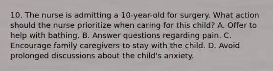 10. The nurse is admitting a 10-year-old for surgery. What action should the nurse prioritize when caring for this child? A. Offer to help with bathing. B. Answer questions regarding pain. C. Encourage family caregivers to stay with the child. D. Avoid prolonged discussions about the child's anxiety.