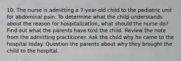 10. The nurse is admitting a 7-year-old child to the pediatric unit for abdominal pain. To determine what the child understands about the reason for hospitalization, what should the nurse do? Find out what the parents have told the child. Review the note from the admitting practitioner. Ask the child why he came to the hospital today. Question the parents about why they brought the child to the hospital.