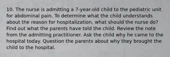 10. The nurse is admitting a 7-year-old child to the pediatric unit for abdominal pain. To determine what the child understands about the reason for hospitalization, what should the nurse do? Find out what the parents have told the child. Review the note from the admitting practitioner. Ask the child why he came to the hospital today. Question the parents about why they brought the child to the hospital.