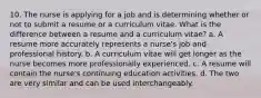 10. The nurse is applying for a job and is determining whether or not to submit a resume or a curriculum vitae. What is the difference between a resume and a curriculum vitae? a. A resume more accurately represents a nurse's job and professional history. b. A curriculum vitae will get longer as the nurse becomes more professionally experienced. c. A resume will contain the nurse's continuing education activities. d. The two are very similar and can be used interchangeably.