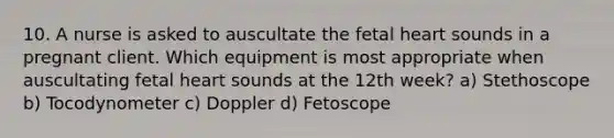 10. A nurse is asked to auscultate the fetal heart sounds in a pregnant client. Which equipment is most appropriate when auscultating fetal heart sounds at the 12th week? a) Stethoscope b) Tocodynometer c) Doppler d) Fetoscope