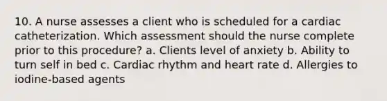 10. A nurse assesses a client who is scheduled for a cardiac catheterization. Which assessment should the nurse complete prior to this procedure? a. Clients level of anxiety b. Ability to turn self in bed c. Cardiac rhythm and heart rate d. Allergies to iodine-based agents