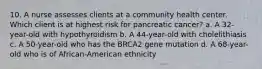 10. A nurse assesses clients at a community health center. Which client is at highest risk for pancreatic cancer? a. A 32-year-old with hypothyroidism b. A 44-year-old with cholelithiasis c. A 50-year-old who has the BRCA2 gene mutation d. A 68-year-old who is of African-American ethnicity