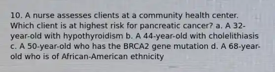 10. A nurse assesses clients at a community health center. Which client is at highest risk for pancreatic cancer? a. A 32-year-old with hypothyroidism b. A 44-year-old with cholelithiasis c. A 50-year-old who has the BRCA2 gene mutation d. A 68-year-old who is of African-American ethnicity