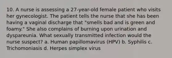 10. A nurse is assessing a 27-year-old female patient who visits her gynecologist. The patient tells the nurse that she has been having a vaginal discharge that "smells bad and is green and foamy." She also complains of burning upon urination and dyspareunia. What sexually transmitted infection would the nurse suspect? a. Human papillomavirus (HPV) b. Syphilis c. Trichomoniasis d. Herpes simplex virus