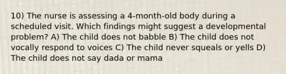 10) The nurse is assessing a 4-month-old body during a scheduled visit. Which findings might suggest a developmental problem? A) The child does not babble B) The child does not vocally respond to voices C) The child never squeals or yells D) The child does not say dada or mama