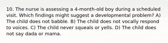 10. The nurse is assessing a 4-month-old boy during a scheduled visit. Which findings might suggest a developmental problem? A) The child does not babble. B) The child does not vocally respond to voices. C) The child never squeals or yells. D) The child does not say dada or mama.