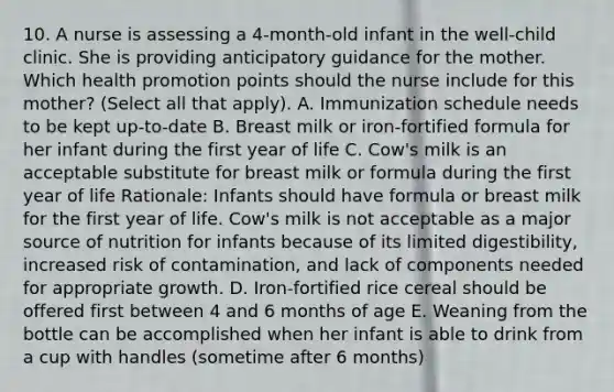 10. A nurse is assessing a 4-month-old infant in the well-child clinic. She is providing anticipatory guidance for the mother. Which health promotion points should the nurse include for this mother? (Select all that apply). A. Immunization schedule needs to be kept up-to-date B. Breast milk or iron-fortified formula for her infant during the first year of life C. Cow's milk is an acceptable substitute for breast milk or formula during the first year of life Rationale: Infants should have formula or breast milk for the first year of life. Cow's milk is not acceptable as a major source of nutrition for infants because of its limited digestibility, increased risk of contamination, and lack of components needed for appropriate growth. D. Iron-fortified rice cereal should be offered first between 4 and 6 months of age E. Weaning from the bottle can be accomplished when her infant is able to drink from a cup with handles (sometime after 6 months)