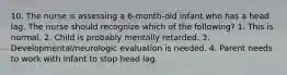 10. The nurse is assessing a 6-month-old infant who has a head lag. The nurse should recognize which of the following? 1. This is normal. 2. Child is probably mentally retarded. 3. Developmental/neurologic evaluation is needed. 4. Parent needs to work with infant to stop head lag.