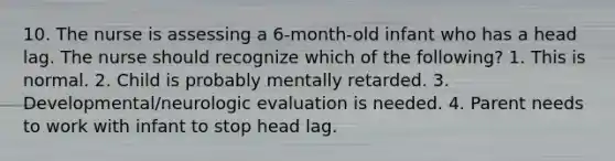 10. The nurse is assessing a 6-month-old infant who has a head lag. The nurse should recognize which of the following? 1. This is normal. 2. Child is probably mentally retarded. 3. Developmental/neurologic evaluation is needed. 4. Parent needs to work with infant to stop head lag.