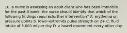 10. a nurse is assessing an adult client who has been immobile for the past 3 week. the nurse should identify that which of the following findings requiresfurther intervention? A. erythema on pressure points B. lower-extremity pulse strength on 2+ C. fluid intake of 3,000 mLper day D. a bowel movement every other day