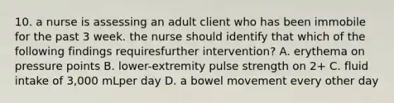 10. a nurse is assessing an adult client who has been immobile for the past 3 week. the nurse should identify that which of the following findings requiresfurther intervention? A. erythema on pressure points B. lower-extremity pulse strength on 2+ C. fluid intake of 3,000 mLper day D. a bowel movement every other day