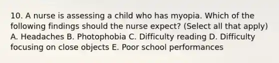 10. A nurse is assessing a child who has myopia. Which of the following findings should the nurse expect? (Select all that apply) A. Headaches B. Photophobia C. Difficulty reading D. Difficulty focusing on close objects E. Poor school performances