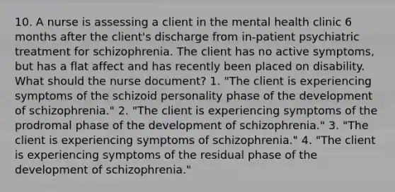 10. A nurse is assessing a client in the mental health clinic 6 months after the client's discharge from in-patient psychiatric treatment for schizophrenia. The client has no active symptoms, but has a flat affect and has recently been placed on disability. What should the nurse document? 1. "The client is experiencing symptoms of the schizoid personality phase of the development of schizophrenia." 2. "The client is experiencing symptoms of the prodromal phase of the development of schizophrenia." 3. "The client is experiencing symptoms of schizophrenia." 4. "The client is experiencing symptoms of the residual phase of the development of schizophrenia."