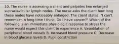 10. The nurse is assessing a client and palpates two enlarged supraclavicular lymph nodes. The nurse asks the client how long these nodes have noticeably enlarged. The client states, "I can't remember. A long time I think. Do I have cancer?" Which of the following is an immediate physiologic response to stress the nurse would expect this client to experience A. Vasodilation of peripheral blood vessels B. Increased blood pressure C. Decrease in blood glucose levels D. Pupil constriction