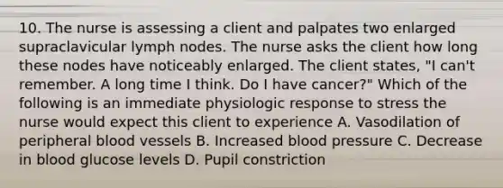 10. The nurse is assessing a client and palpates two enlarged supraclavicular lymph nodes. The nurse asks the client how long these nodes have noticeably enlarged. The client states, "I can't remember. A long time I think. Do I have cancer?" Which of the following is an immediate physiologic response to stress the nurse would expect this client to experience A. Vasodilation of peripheral blood vessels B. Increased blood pressure C. Decrease in blood glucose levels D. Pupil constriction