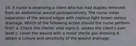 10. A nurse is assessing a client who has had staples removed from an abdominal wound postoperatively. The nurse notes separation of the wound edges with copious light brown serous drainage. Which of the following action should the nurse perform first? a. Check the clients' vital signs b. assess the client's pain level c. cover the wound with a moist sterile gas dressing d. obtain a culture and sensitivity of the wound drainage