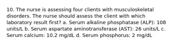 10. The nurse is assessing four clients with musculoskeletal disorders. The nurse should assess the client with which laboratory result first? a. Serum alkaline phosphatase (ALP): 108 units/L b. Serum aspartate aminotransferase (AST): 26 units/L c. Serum calcium: 10.2 mg/dL d. Serum phosphorus: 2 mg/dL