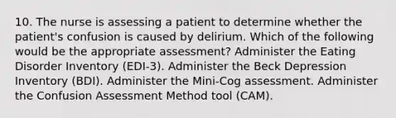 10. The nurse is assessing a patient to determine whether the patient's confusion is caused by delirium. Which of the following would be the appropriate assessment? Administer the Eating Disorder Inventory (EDI-3). Administer the Beck Depression Inventory (BDI). Administer the Mini-Cog assessment. Administer the Confusion Assessment Method tool (CAM).