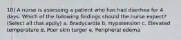 10) A nurse is assessing a patient who has had diarrhea for 4 days. Which of the following findings should the nurse expect? (Select all that apply) a. Bradycardia b. Hypotension c. Elevated temperature d. Poor skin turgor e. Peripheral edema