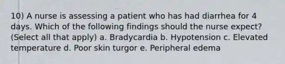 10) A nurse is assessing a patient who has had diarrhea for 4 days. Which of the following findings should the nurse expect? (Select all that apply) a. Bradycardia b. Hypotension c. Elevated temperature d. Poor skin turgor e. Peripheral edema