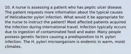 10. A nurse is assessing a patient who has peptic ulcer disease. The patient requests more information about the typical causes of Helicobacter pylori infection. What would it be appropriate for the nurse to instruct the patient? Most affected patients acquired the infection during international travel. Infection typically occurs due to ingestion of contaminated food and water. Many people possess genetic factors causing a predisposition to H. pylori infection. The H. pylori microorganism is endemic in warm, moist climates.