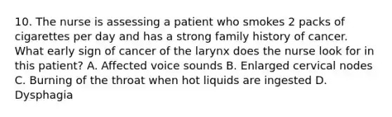 10. The nurse is assessing a patient who smokes 2 packs of cigarettes per day and has a strong family history of cancer. What early sign of cancer of the larynx does the nurse look for in this patient? A. Affected voice sounds B. Enlarged cervical nodes C. Burning of the throat when hot liquids are ingested D. Dysphagia