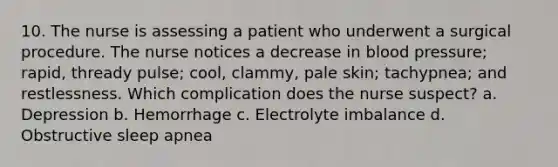 10. The nurse is assessing a patient who underwent a surgical procedure. The nurse notices a decrease in blood pressure; rapid, thready pulse; cool, clammy, pale skin; tachypnea; and restlessness. Which complication does the nurse suspect? a. Depression b. Hemorrhage c. Electrolyte imbalance d. Obstructive sleep apnea