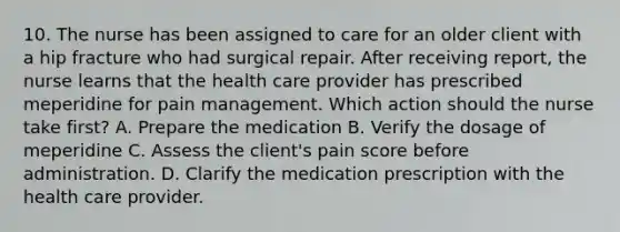 10. The nurse has been assigned to care for an older client with a hip fracture who had surgical repair. After receiving report, the nurse learns that the health care provider has prescribed meperidine for pain management. Which action should the nurse take first? A. Prepare the medication B. Verify the dosage of meperidine C. Assess the client's pain score before administration. D. Clarify the medication prescription with the health care provider.