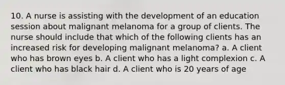 10. A nurse is assisting with the development of an education session about malignant melanoma for a group of clients. The nurse should include that which of the following clients has an increased risk for developing malignant melanoma? a. A client who has brown eyes b. A client who has a light complexion c. A client who has black hair d. A client who is 20 years of age