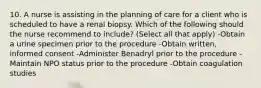 10. A nurse is assisting in the planning of care for a client who is scheduled to have a renal biopsy. Which of the following should the nurse recommend to include? (Select all that apply) -Obtain a urine specimen prior to the procedure -Obtain written, informed consent -Administer Benadryl prior to the procedure -Maintain NPO status prior to the procedure -Obtain coagulation studies