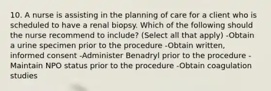 10. A nurse is assisting in the planning of care for a client who is scheduled to have a renal biopsy. Which of the following should the nurse recommend to include? (Select all that apply) -Obtain a urine specimen prior to the procedure -Obtain written, informed consent -Administer Benadryl prior to the procedure -Maintain NPO status prior to the procedure -Obtain coagulation studies