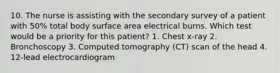 10. The nurse is assisting with the secondary survey of a patient with 50% total body <a href='https://www.questionai.com/knowledge/kEtsSAPENL-surface-area' class='anchor-knowledge'>surface area</a> electrical burns. Which test would be a priority for this patient? 1. Chest x-ray 2. Bronchoscopy 3. Computed tomography (CT) scan of the head 4. 12-lead electrocardiogram