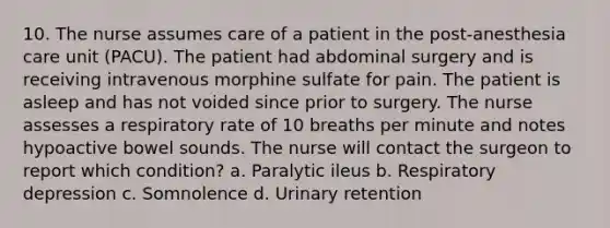 10. The nurse assumes care of a patient in the post-anesthesia care unit (PACU). The patient had abdominal surgery and is receiving intravenous morphine sulfate for pain. The patient is asleep and has not voided since prior to surgery. The nurse assesses a respiratory rate of 10 breaths per minute and notes hypoactive bowel sounds. The nurse will contact the surgeon to report which condition? a. Paralytic ileus b. Respiratory depression c. Somnolence d. Urinary retention