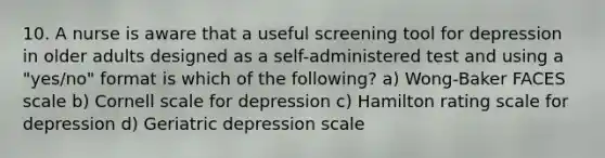 10. A nurse is aware that a useful screening tool for depression in older adults designed as a self-administered test and using a "yes/no" format is which of the following? a) Wong-Baker FACES scale b) Cornell scale for depression c) Hamilton rating scale for depression d) Geriatric depression scale