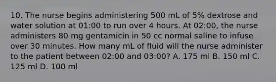 10. The nurse begins administering 500 mL of 5% dextrose and water solution at 01:00 to run over 4 hours. At 02:00, the nurse administers 80 mg gentamicin in 50 cc normal saline to infuse over 30 minutes. How many mL of fluid will the nurse administer to the patient between 02:00 and 03:00? A. 175 ml B. 150 ml C. 125 ml D. 100 ml